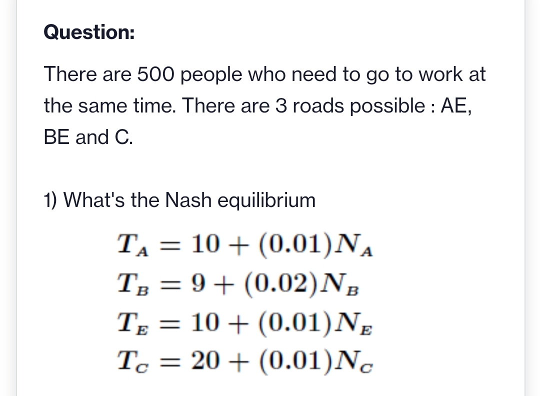 Question:
There are 500 people who need to go to work at
the same time. There are 3 roads possible : AE,
BE and C.
1) What's the Nash equilibrium
TA = 10 + (0.01)NA
T, = 9+ (0.02)N,
B
T; = 10 + (0.01)Ng
Tc = 20 + (0.01)N.
