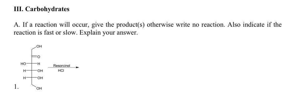 III. Carbohydrates
A. If a reaction will occur, give the product(s) otherwise write no reaction. Also indicate if the
reaction is fast or slow. Explain your answer.
OH
но
H-
Resorcinol
H-
FHO-
HCI
H.
FO-
1.
HO.
