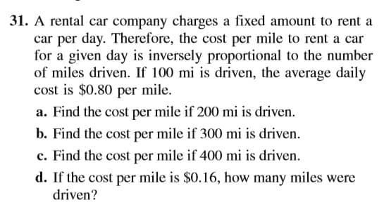 31. A rental car company charges a fixed amount to rent a
car per day. Therefore, the cost per mile to rent a car
for a given day is inversely proportional to the number
of miles driven. If 100 mi is driven, the average daily
cost is $0.80 per mile.
a. Find the cost per mile if 200 mi is driven.
b. Find the cost per mile if 300 mi is driven.
c. Find the cost per mile if 400 mi is driven.
d. If the cost per mile is $0.16, how many miles were
driven?
