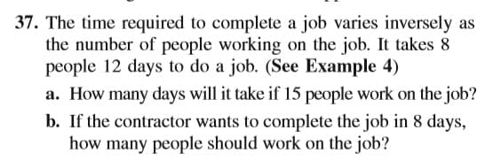 37. The time required to complete a job varies inversely as
the number of people working on the job. It takes 8
people 12 days to do a job. (See Example 4)
a. How many days will it take if 15 people work on the job?
b. If the contractor wants to complete the job in 8 days,
how many people should work on the job?
