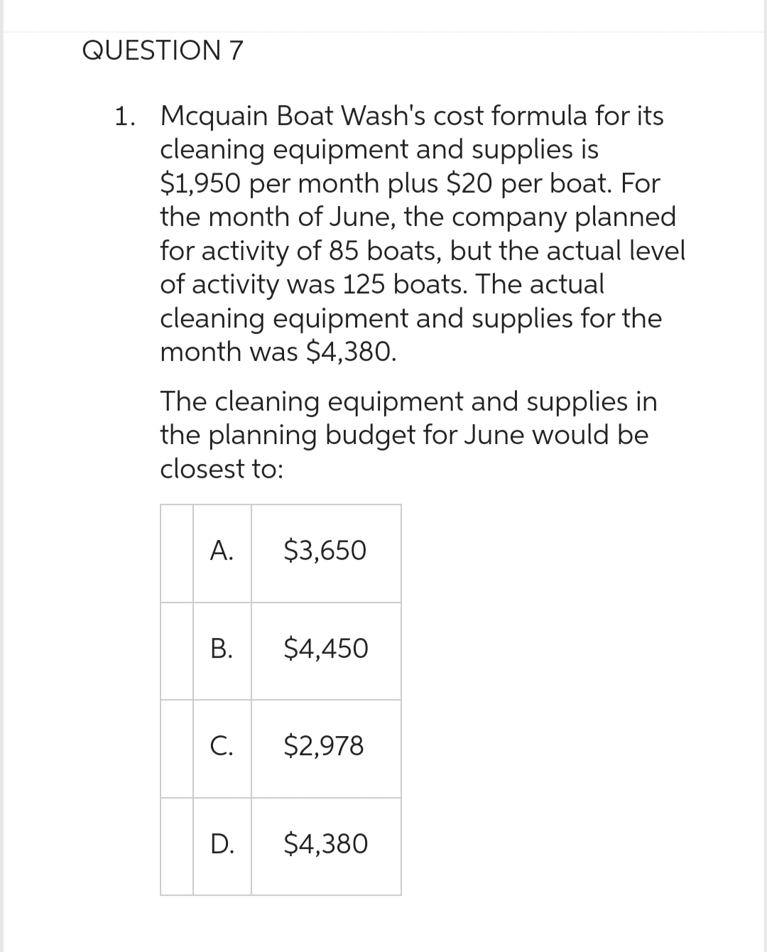QUESTION 7
1. Mcquain Boat Wash's cost formula for its
cleaning equipment and supplies is
$1,950 per month plus $20 per boat. For
the month of June, the company planned
for activity of 85 boats, but the actual level
of activity was 125 boats. The actual
cleaning equipment and supplies for the
month was $4,380.
The cleaning equipment and supplies in
the planning budget for June would be
closest to:
A.
B.
C.
D.
$3,650
$4,450
$2,978
$4,380