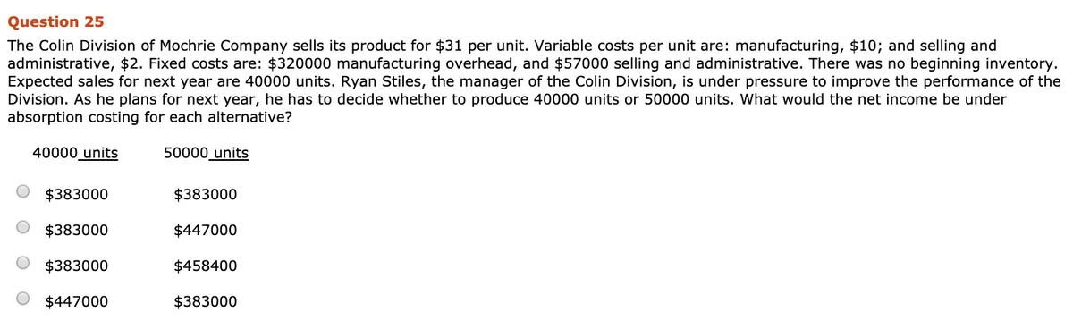 Question 25
The Colin Division of Mochrie Company sells its product for $31 per unit. Variable costs per unit are: manufacturing, $10; and selling and
administrative, $2. Fixed costs are: $320000 manufacturing overhead, and $57000 selling and administrative. There was no beginning inventory.
Expected sales for next year are 40000 units. Ryan Stiles, the manager of the Colin Division, is under pressure to improve the performance of the
Division. As he plans for next year, he has to decide whether to produce 40000 units or 50000 units. What would the net income be under
absorption costing for each alternative?
50000 units
40000 units
$383000
$383000
$383000
$447000
$383000
$447000
$458400
$383000