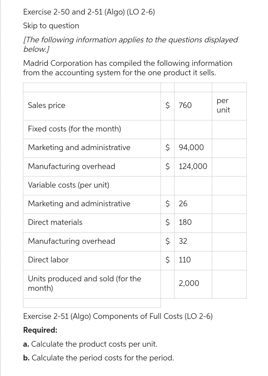 Exercise 2-50 and 2-51 (Algo) (LO 2-6)
Skip to question
[The following information applies to the questions displayed
below.]
Madrid Corporation has compiled the following information
from the accounting system for the one product it sells.
Sales price
Fixed costs (for the month)
Marketing and administrative
Manufacturing overhead
Variable costs (per unit)
Marketing and administrative
Direct materials
Manufacturing overhead
Direct labor
Units produced and sold (for the
month)
$ 760
$ 94,000
$ 124,000
$ 26
$ 180
$ 32
$ 110
2,000
Exercise 2-51 (Algo) Components of Full Costs (LO 2-6)
Required:
a. Calculate the product costs per unit.
b. Calculate the period costs for the period.
per
unit