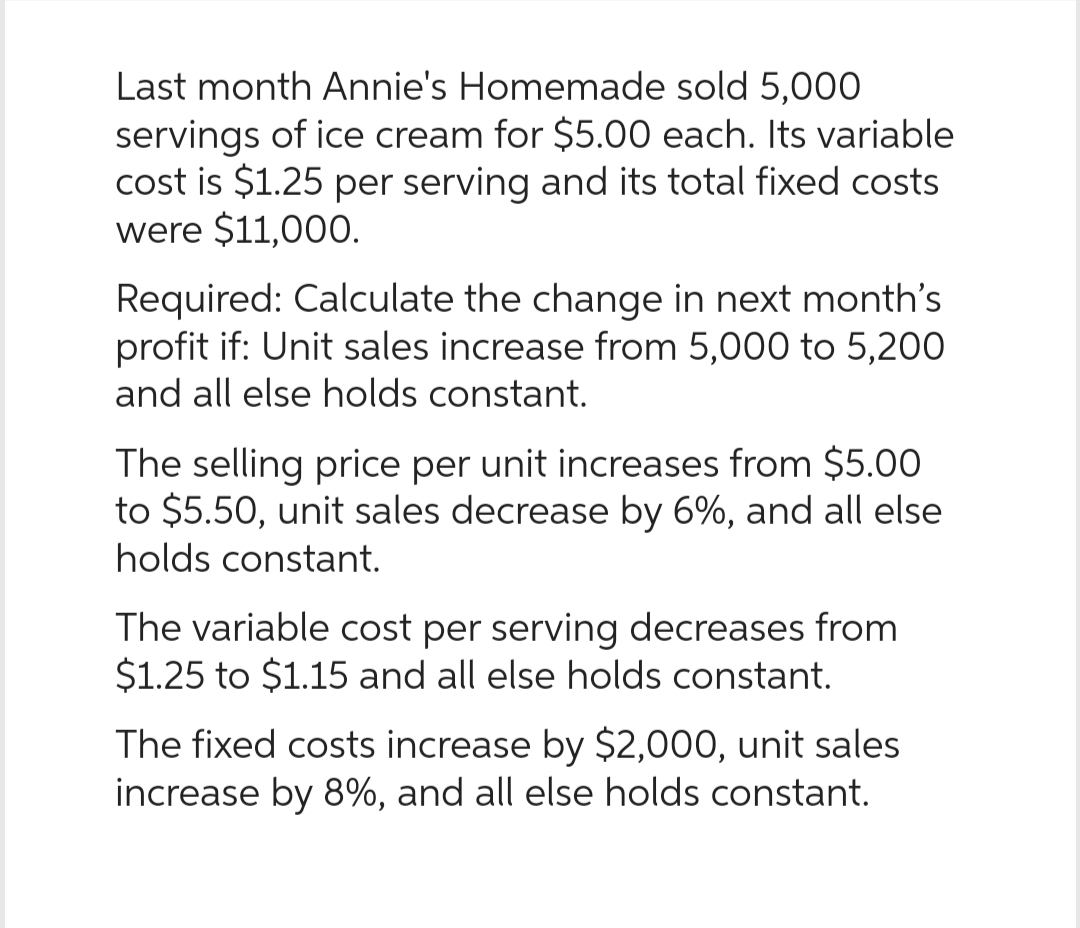 Last month Annie's Homemade sold 5,000
servings of ice cream for $5.00 each. Its variable
cost is $1.25 per serving and its total fixed costs
were $11,000.
Required: Calculate the change in next month's
profit if: Unit sales increase from 5,000 to 5,200
and all else holds constant.
The selling price per unit increases from $5.00
to $5.50, unit sales decrease by 6%, and all else
holds constant.
The variable cost per serving decreases from
$1.25 to $1.15 and all else holds constant.
The fixed costs increase by $2,000, unit sales
increase by 8%, and all else holds constant.