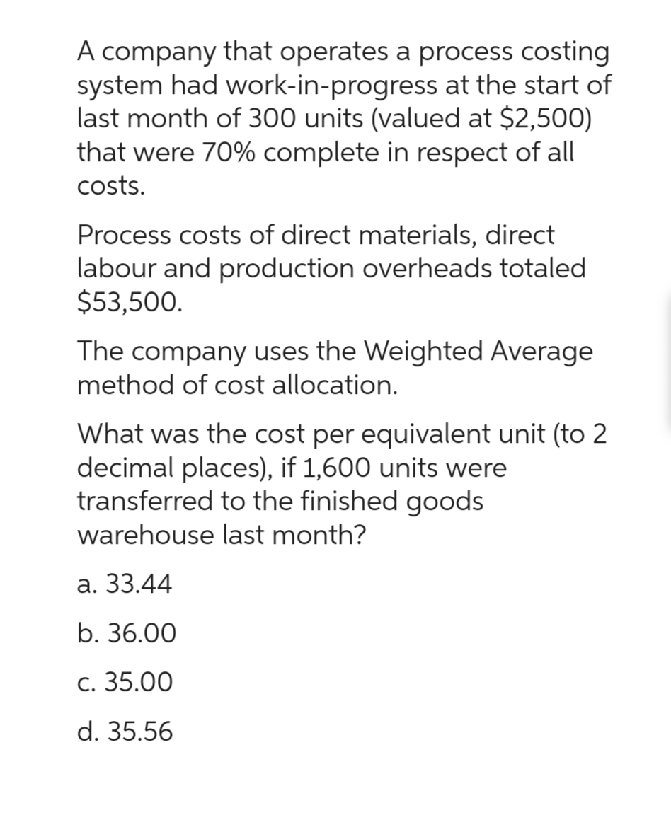 A company that operates a process costing
system had work-in-progress at the start of
last month of 300 units (valued at $2,500)
that were 70% complete in respect of all
costs.
Process costs of direct materials, direct
labour and production overheads totaled
$53,500.
The company uses the Weighted Average
method of cost allocation.
What was the cost per equivalent unit (to 2
decimal places), if 1,600 units were
transferred to the finished goods
warehouse last month?
a. 33.44
b. 36.00
c. 35.00
d. 35.56