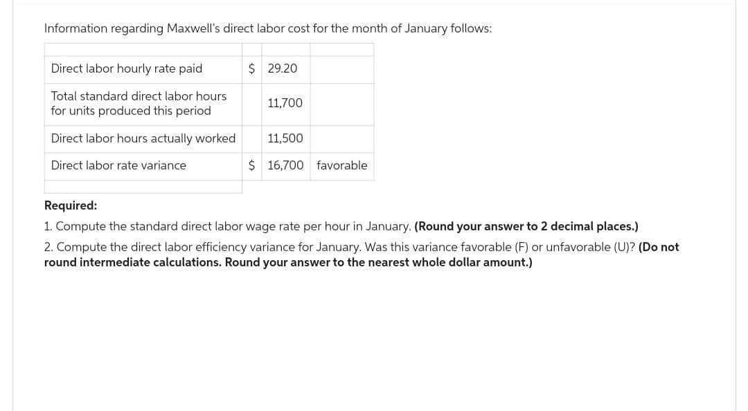 Information regarding Maxwell's direct labor cost for the month of January follows:
Direct labor hourly rate paid
Total standard direct labor hours
for units produced this period
Direct labor hours actually worked
Direct labor rate variance
$29.20
11,700
11,500
$ 16,700 favorable.
Required:
1. Compute the standard direct labor wage rate per hour in January. (Round your answer to 2 decimal places.)
2. Compute the direct labor efficiency variance for January. Was this variance favorable (F) or unfavorable (U)? (Do not
round intermediate calculations. Round your answer to the nearest whole dollar amount.)