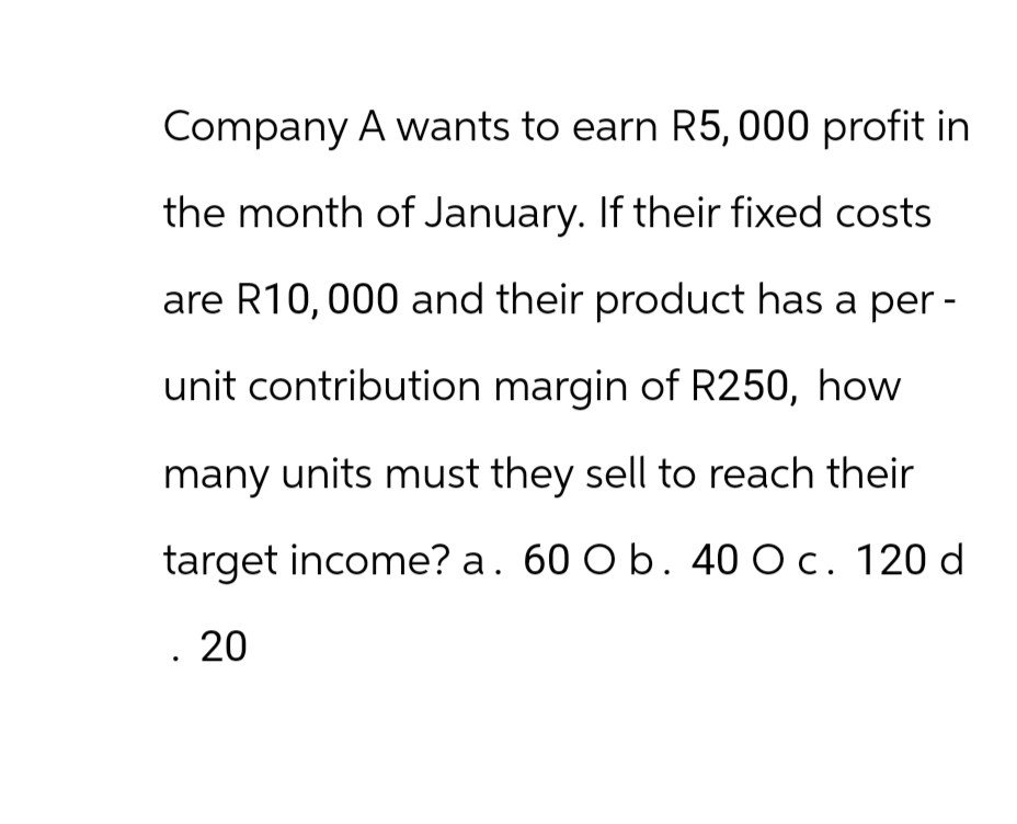Company A wants to earn R5,000 profit in
the month of January. If their fixed costs
are R10,000 and their product has a per-
unit contribution margin of R250, how
many units must they sell to reach their
target income? a. 60 O b. 40 O c. 120 d
. 20