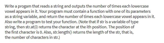 Write a progam that reads a string and outputs the number of times each lowercase
vowel appears in it. Your program must contain a function with one of its parameters
as a string variable, and return the number of times each lowercase vowel appears in it.
Also write a program to test your function. (Note that if str is a variable of type
string, then str.at(i) returns the character at the ith position. The position of
the first character is 0. Also, str.length() returns the length of the str, that is,
the number of characters in str.)