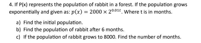 4. If P(x) represents the population of rabbit in a forest. If the population grows
exponentially and given as: p(x) = 2000 x 20.01t. Where t is in months.
a) Find the initial population.
b) Find the population of rabbit after 6 months.
c) If the population of rabbit grows to 8000. Find the number of months.