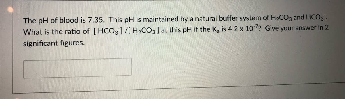 The pH of blood is 7.35. This pH is maintained by a natural buffer system of H2CO3 and HCO3.
What is the ratio of [ HCO3]/[ H2CO3 ] at this pH if the K, is 4.2 x 107? Give your answer in 2
significant figures.
