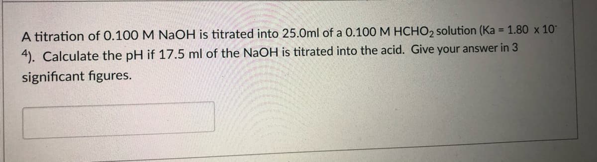 A titration of 0.100 M NaOH is titrated into 25.0ml of a 0.100 M HCHO2 solution (Ka = 1.80 x 10"
4). Calculate the pH if 17.5 ml of the NaOH is titrated into the acid. Give your answer in 3
significant figures.
