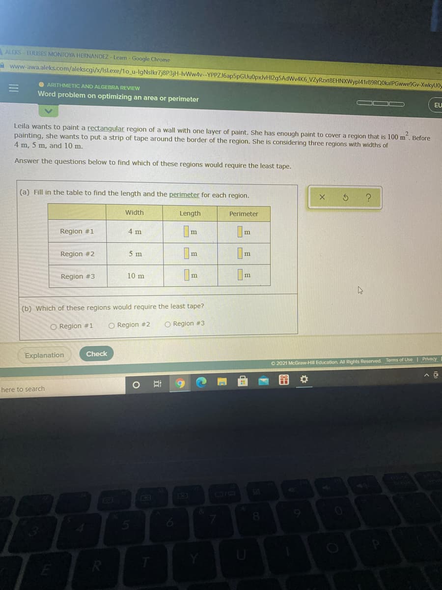 ALEKS- EULISES MONTOYA HERNANDEZ - Learn - Google Chrome
A www-awa.aleks.com/alekscgi/x/Isl.exe/1o_u-IgNslkr7j8P3jH-Ww4v--YPPZJ6ap5pGUu0pxJvHI2g5AdWv4K6 VZyRzxt8EHNXWypl41r89RQ0kalPGwwe9Gv-XwkyU0,
O ARITHMETIC AND ALGEBRA REVIEW
Word problem on optimizing an area or perimeter
EU
Leila wants to paint a rectangular region of a wall with one layer of paint. She has enough paint to cover a region that is 100 m". Before
painting, she wants to put a strip of tape around the border of the region. She is considering three regions with widths of
4 m, 5 m, and 10 m.
Answer the questions below to find which of these regions would require the least tape.
(a) Fill in the table to find the length and the perimeter for each region.
Width
Length
Perimeter
Region #1
4 m
m
Region #2
5 m
Region #3
10 m
(b) Which of these regions would require the least tape?
O Region #1
O Region #2
O Region #3
Explanation
Check
O 2021 McGraw-Hill Education. All Rights Reserved. Terms of Use| Privacy
%23
here to search
EO
日 |日
