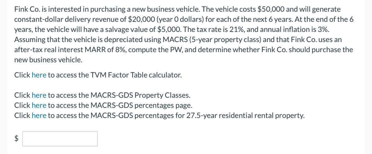 Fink Co. is interested in purchasing a new business vehicle. The vehicle costs $50,000 and will generate
constant-dollar delivery revenue of $20,000 (year O dollars) for each of the next 6 years. At the end of the 6
years, the vehicle will have a salvage value of $5,000. The tax rate is 21%, and annual inflation is 3%.
Assuming that the vehicle is depreciated using MACRS (5-year property class) and that Fink Co. uses an
after-tax real interest MARR of 8%, compute the PW, and determine whether Fink Co. should purchase the
new business vehicle.
Click here to access the TVM Factor Table calculator.
Click here to access the MACRS-GDS Property Classes.
Click here to access the MACRS-GDS percentages page.
Click here to access the MACRS-GDS percentages for 27.5-year residential rental property.
LA