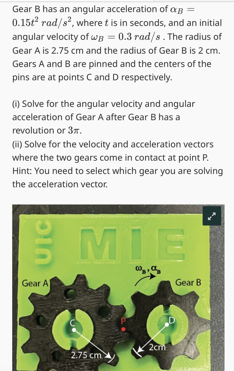 Gear B has an angular acceleration of aß =
0.15t² rad/s², where t is in seconds, and an initial
angular velocity of wB = 0.3 rad/s. The radius of
Gear A is 2.75 cm and the radius of Gear B is 2 cm.
Gears A and B are pinned and the centers of the
pins are at points C and D respectively.
(i) Solve for the angular velocity and angular
acceleration of Gear A after Gear B has a
revolution or 3π.
(ii) Solve for the velocity and acceleration vectors
where the two gears come in contact at point P.
Hint: You need to select which gear you are solving
the acceleration vector.
UIC
Gear A
MIE
Шв, ав
2.75 cm
2cm
Gear B