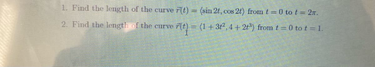 1. Find the length of the curve r(t) = (sin 2t, cos 2t) from t = 0 to t = 27.
2. Find the length of the curve F(t) = (1+3t,4 + 2t*) from t = 0 to t = 1.
