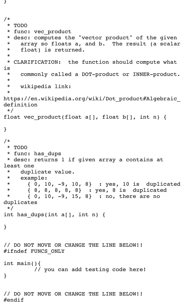 /*
* TODO
* func: vec_product
* desc: computes the "vector product" of the given
The result (a scalar
*
array so floats a, and b.
float) is returned.
*
*
* CLARIFICATION: the function should compute what
is
* commonly called a DOT-product or INNER-product.
*
wikipedia link:
*
https://en.wikipedia.org/wiki/Dot_product#Algebraic_
definition
*/
float vec product (float a[], float b[], int n) {
}
/*
* TODO
func: has_dups
* desc: returns 1 if given array a contains at
least one
*
duplicate value.
*
example:
{ 0, 10, 9, 10, 8}
: yes, 10 is duplicated
{ 8, 8, 8, 8, 8} : yes, 8 is duplicated
{ 0, 10, 9, 15, 8} : no, there are no
duplicates
*
*
*
*/
int has_dups (int a[], int n) {
}
// DO NOT MOVE OR CHANGE THE LINE BELOW!!
#ifndef FUNCS_ONLY
int main() {
}
// you can add testing code here!
// DO NOT MOVE OR CHANGE THE LINE BELOW!!
#endif