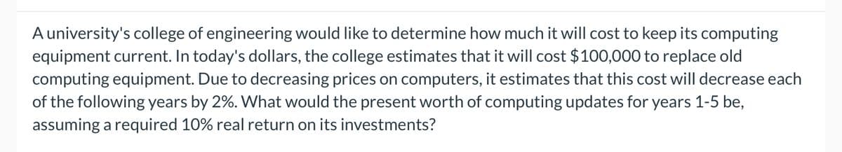 A university's college of engineering would like to determine how much it will cost to keep its computing
equipment current. In today's dollars, the college estimates that it will cost $100,000 to replace old
computing equipment. Due to decreasing prices on computers, it estimates that this cost will decrease each
of the following years by 2%. What would the present worth of computing updates for years 1-5 be,
assuming a required 10% real return on its investments?