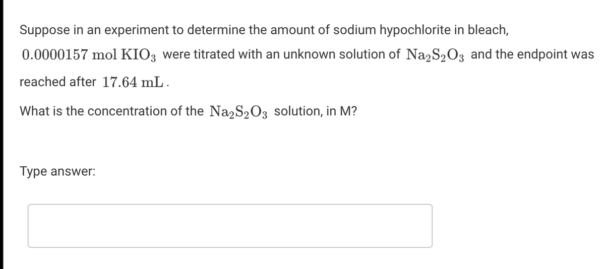 Suppose in an experiment to determine the amount of sodium hypochlorite in bleach,
0.0000157 mol KIO3 were titrated with an unknown solution of Na2S203 and the endpoint was
reached after 17.64 mL.
What is the concentration of the Na2S203 solution, in M?
Type answer:
