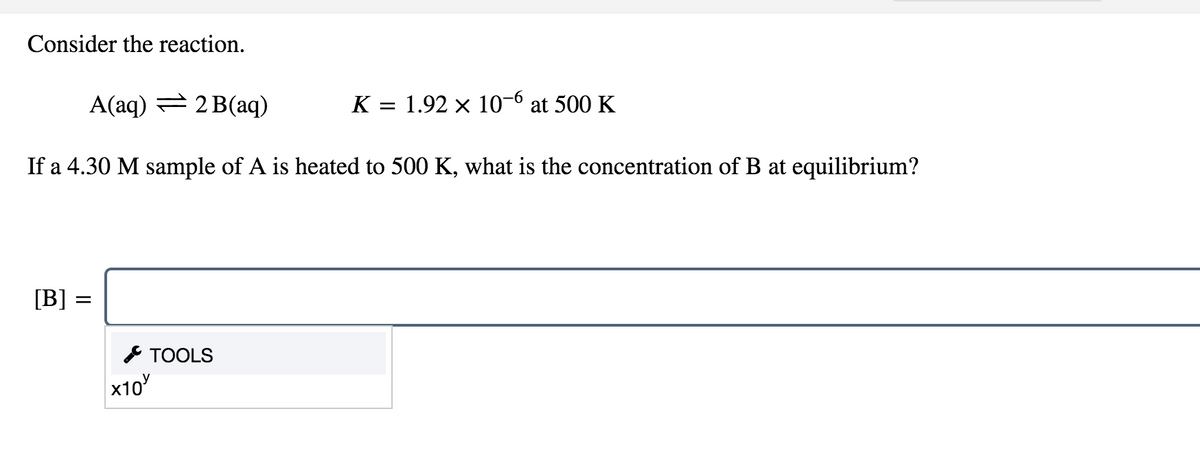 Consider the reaction.
A(aq) = 2 B(aq)
K = 1.92 x 10-6 at 500 K
If a 4.30 M sample of A is heated to 500 K, what is the concentration of B at equilibrium?
[B] =
* TOOLS
x10
