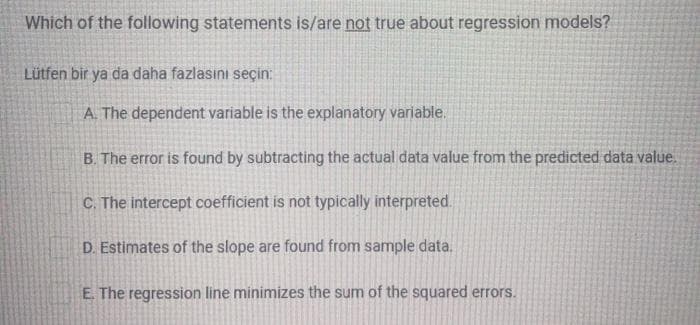 Which of the following statements is/are not true about regression models?
Lütfen bir ya da daha fazlasını seçin:
A. The dependent variable is the explanatory variable.
B. The error is found by subtracting the actual data value from the predicted data value.
C. The intercept coefficient is not typically interpreted.
D. Estimates of the slope are found from sample data.
E. The regression line minimizes the sum of the squared errors.