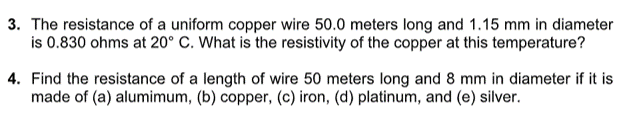3. The resistance of a uniform copper wire 50.0 meters long and 1.15 mm in diameter
is 0.830 ohms at 20° C. What is the resistivity of the copper at this temperature?
4. Find the resistance of a length of wire 50 meters long and 8 mm in diameter if it is
made of (a) alumimum, (b) copper, (c) iron, (d) platinum, and (e) silver.
