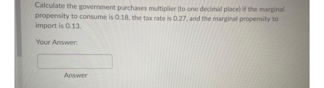 Calculate the government purchases multiplier (to one decimal place) if the marginal
propensity to consume is 0.18, the tax rate is 0.27, and the marginal propensity to
import is 0.13.
Your Answer:
Answer