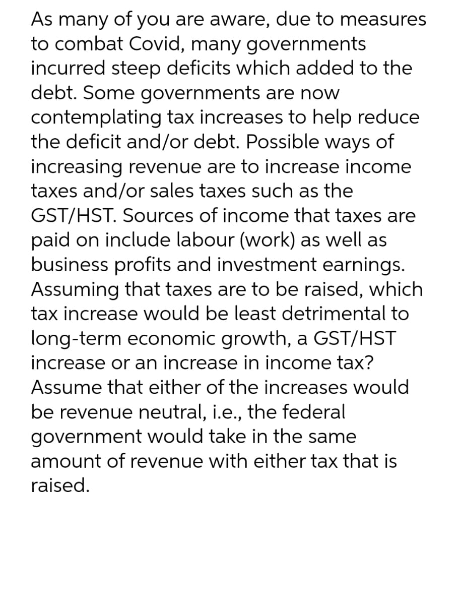 As many of you are aware, due to measures
to combat Covid, many governments
incurred steep deficits which added to the
debt. Some governments are now
contemplating tax increases to help reduce
the deficit and/or debt. Possible ways of
increasing revenue are to increase income
taxes and/or sales taxes such as the
GST/HST. Sources of income that taxes are
paid on include labour (work) as well as
business profits and investment earnings.
Assuming that taxes are to be raised, which
tax increase would be least detrimental to
long-term economic growth, a GST/HST
increase or an increase in income tax?
Assume that either of the increases would
be revenue neutral, i.e., the federal
government would take in the same
amount of revenue with either tax that is
raised.