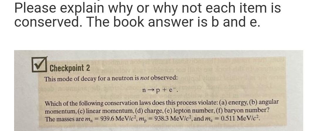Please explain why or why not each item is
conserved. The book answer is b and e.
Checkpoint 2
This mode of decay for a neutron is not observed:
n-p+e.
Which of the following conservation laws does this process violate: (a) energy, (b) angular
momentum, (c) linear momentum, (d) charge, (e) lepton number, (f) baryon number?
The masses are m₁ =
939.6 MeV/c², mp = 938.3 MeV/c², and me = 0.511 MeV/c².