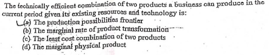 The teohnically efficient combiaation of two products a business cän produce in the
current period given its existing resources and teohnology is:
LA) The production possibilities frontier
(b) The marginal rate of product transformation
(c). The least cost.combination of two products
(d) The maiginal physical product
