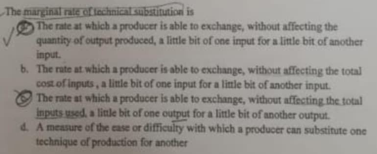 The marginal rate of technical substitution is
The rate at which a producer is able to exchange, without affecting the
quantity of output produced, a little bit of one input for a little bit of another
input.
b. The rate at which a producer is able to exchange, without affecting the total
cost of inputs, a little bit of one input for a little bit of another input.
The rate at which a producer is able to exchange, without affecting the total
inputs used, a little bit of one output for a little bit of another output.
d. A measure of the ease or difficulty with which a producer can substitute one
technique of production for another
