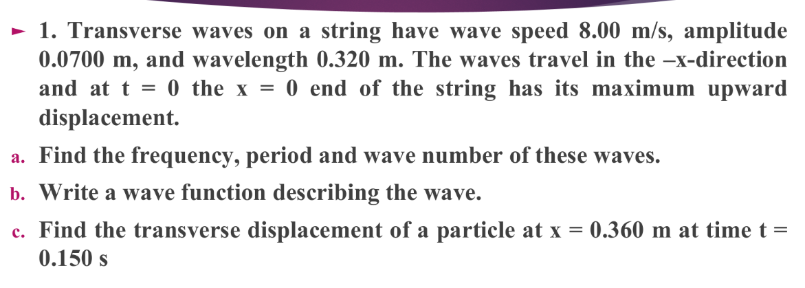 - 1. Transverse waves on a string have wave speed 8.00 m/s, amplitude
0.0700 m, and wavelength 0.320 m. The waves travel in the –x-direction
0 the x = 0 end of the string has its maximum upward
and at t =
displacement.
a. Find the frequency, period and wave number of these waves.
b. Write a wave function describing the wave.
c. Find the transverse displacement of a particle at x = 0.360 m at time t =
0.150 s
