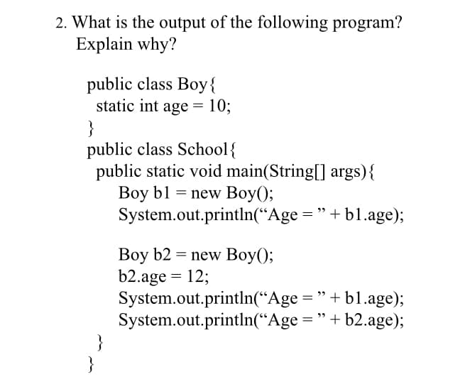2. What is the output of the following program?
Explain why?
public class Boy{
static int age = 10;
}
public class School{
public static void main(String[] args){
Boy b1 = new Boy();
System.out.println(“Age = "+ b1.age);
Boy b2 = new Boy();
b2.age = 12;
System.out.println(“Age = "+ b1.age);
System.out.println(“Age = "+ b2.age);
