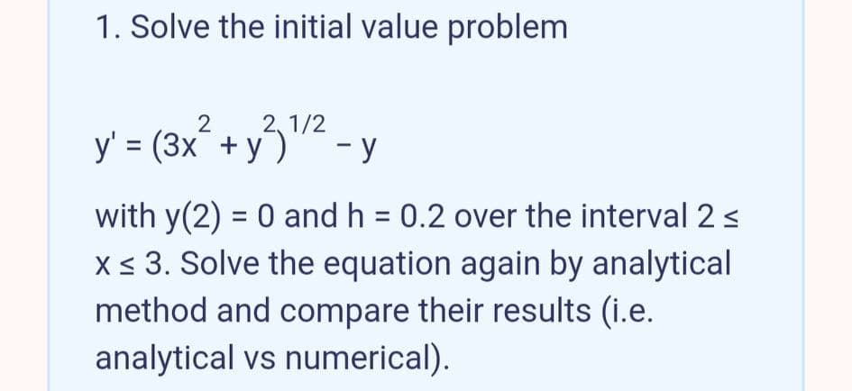 1. Solve the initial value problem
2, 1/2
y' = (3x¯ + y)
- y
with y(2) = 0 and h = 0.2 over the interval 2s
x < 3. Solve the equation again by analytical
method and compare their results (i.e.
analytical vs numerical).
%3D

