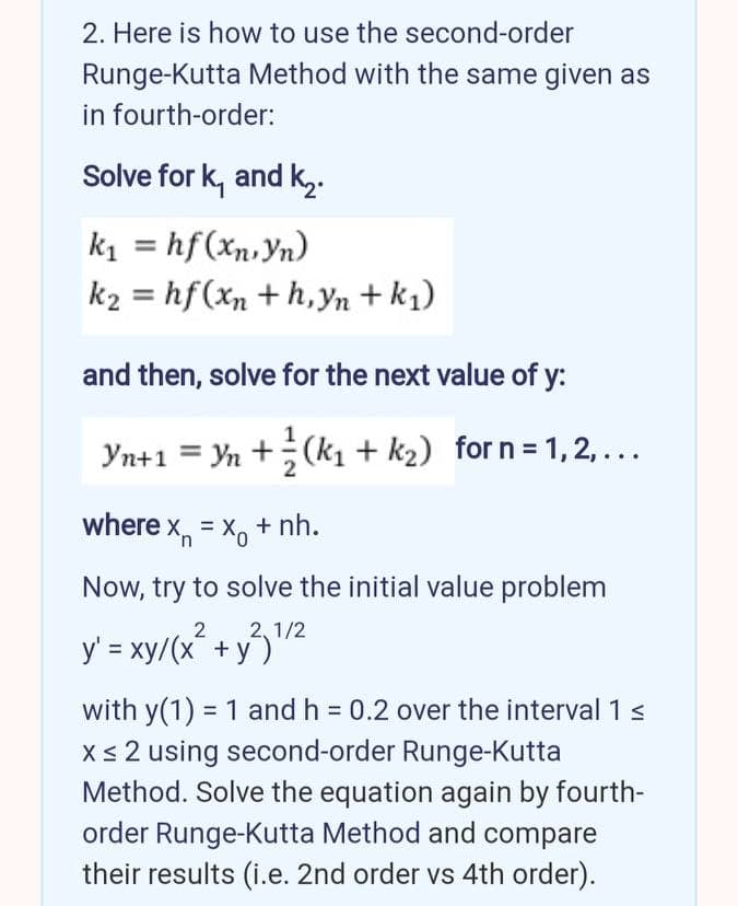 2. Here is how to use the second-order
Runge-Kutta Method with the same given as
in fourth-order:
Solve for k, and k,.
k1 = hf(xn,Yn)
k2 = hf(xn + h,yn + k1)
and then, solve for the next value of y:
Yn+1 = Yn +(k1 + k2) for n = 1, 2,...
where x, = x, + nh.
Now, try to solve the initial value problem
y' = xy/(x² + y/2
with y(1) = 1 and h = 0.2 over the interval 1s
Xs 2 using second-order Runge-Kutta
Method. Solve the equation again by fourth-
order Runge-Kutta Method and compare
their results (i.e. 2nd order vs 4th order).
