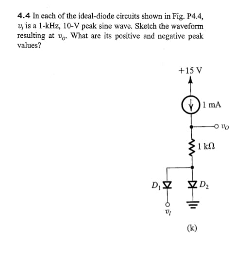 4.4 In each of the ideal-diode circuits shown in Fig. P4.4,
u, is a 1-kHz, 10-V peak sine wave. Sketch the waveform
resulting at u. What are its positive and negative peak
values?
405
D₁ Z
+15 V
(k)
1 mA
-0%
1 kn
D₂