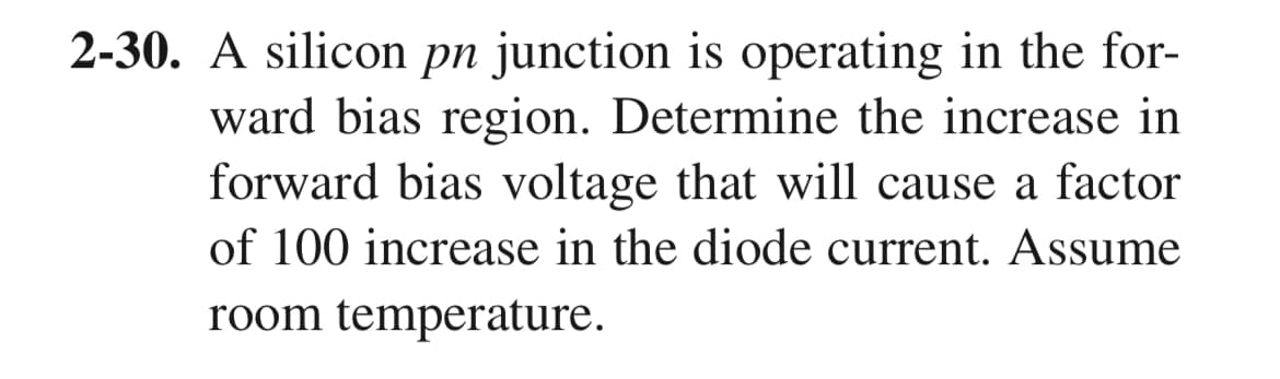 2-30. A silicon pn junction is operating in the for-
ward bias region. Determine the increase in
forward bias voltage that will cause a factor
of 100 increase in the diode current. Assume
room temperature.