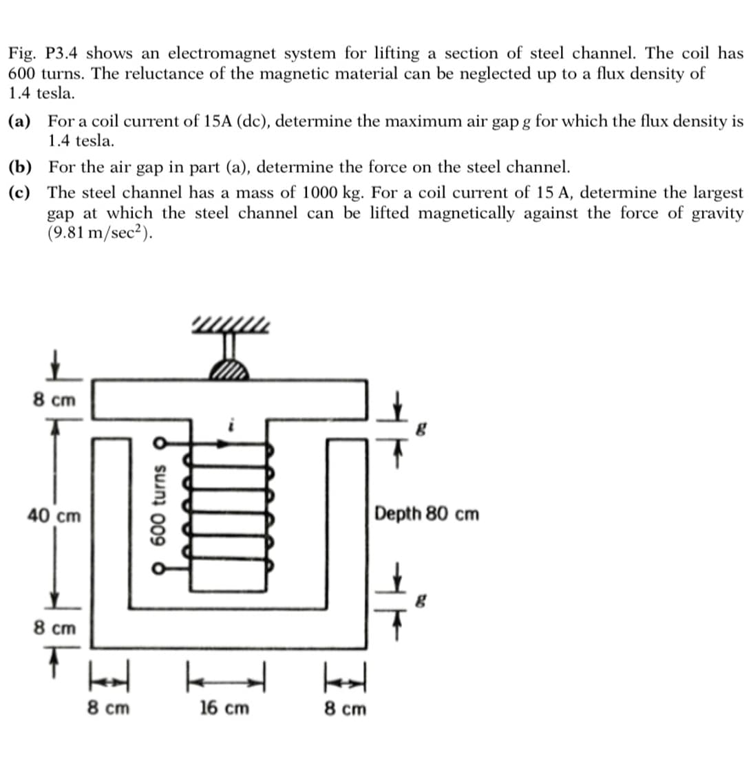 Fig. P3.4 shows an electromagnet system for lifting a section of steel channel. The coil has
600 turns. The reluctance of the magnetic material can be neglected up to a flux density of
1.4 tesla.
(a) For a coil current of 15A (dc), determine the maximum air gap g for which the flux density is
1.4 tesla.
(b) For the air gap in part (a), determine the force on the steel channel.
(c) The steel channel has a mass of 1000 kg. For a coil current of 15 A, determine the largest
gap at which the steel channel can be lifted magnetically against the force of gravity
(9.81 m/sec²).
8 cm
40 cm
8 cm
8 cm
600 turns
H
16 cm
H
8 cm
Depth 80 cm
