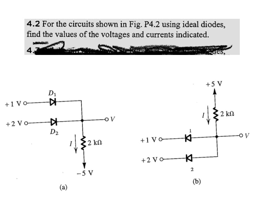 4.2 For the circuits shown in Fig. P4.2 using ideal diodes,
find the values of the voltages and currents indicated.
4.
+1 Vo-
+2 Vo-
D₁
K
K
D₂
(a)
• 2 ΚΩ
-5 V
-OV
+1 Vo
+2 Vo
K
2
(b)
des.
+5 V
2 ΚΩ
-OV