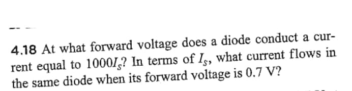 4.18 At what forward voltage does a diode conduct a cur-
rent equal to 10001? In terms of Is, what current flows in
the same diode when its forward voltage is 0.7 V?