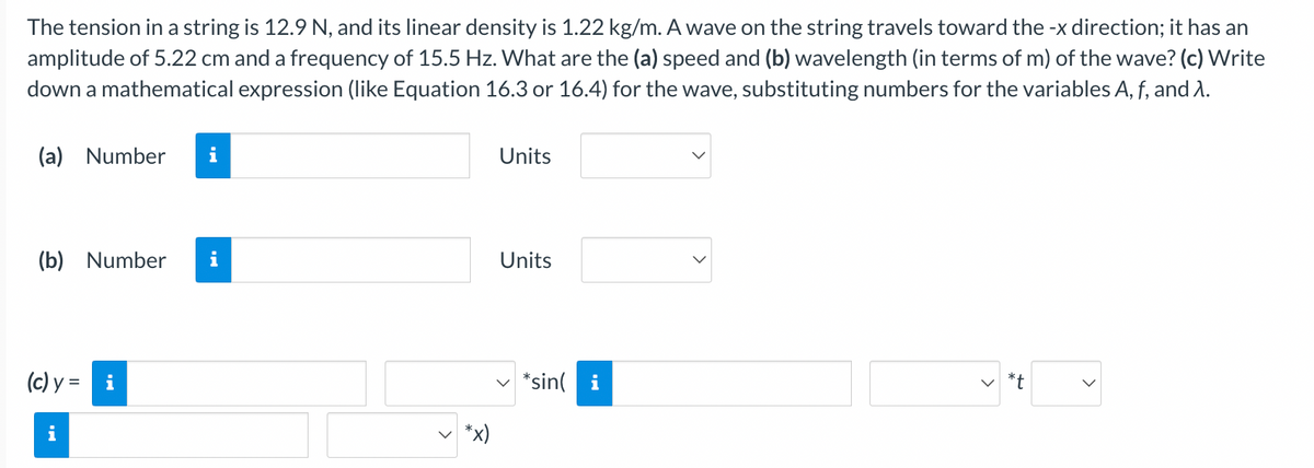 The tension in a string is 12.9 N, and its linear density is 1.22 kg/m. A wave on the string travels toward the -x direction; it has an
amplitude of 5.22 cm and a frequency of 15.5 Hz. What are the (a) speed and (b) wavelength (in terms of m) of the wave? (c) Write
down a mathematical expression (like Equation 16.3 or 16.4) for the wave, substituting numbers for the variables A, f, and 1.
(a) Number i
(b) Number i
(c) y = i
*x)
Units
Units
*sini
<
*t