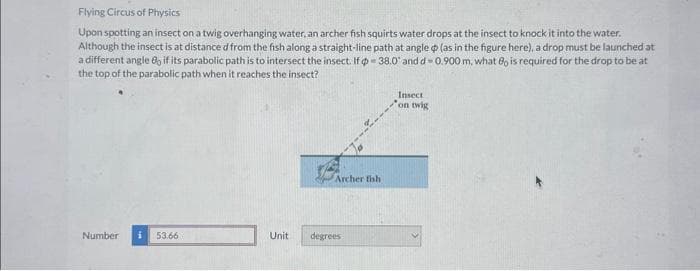 Flying Circus of Physics
Upon spotting an insect on a twig overhanging water, an archer fish squirts water drops at the insect to knock it into the water.
Although the insect is at distance d from the fish along a straight-line path at angle (as in the figure here), a drop must be launched at
a different angle 8, if its parabolic path is to intersect the insect. If = 38.0' and d-0.900 m, what 80 is required for the drop to be at
the top of the parabolic path when it reaches the insect?
Number
i 53.66
Unit
Archer fish
degrees
Insect
on twig