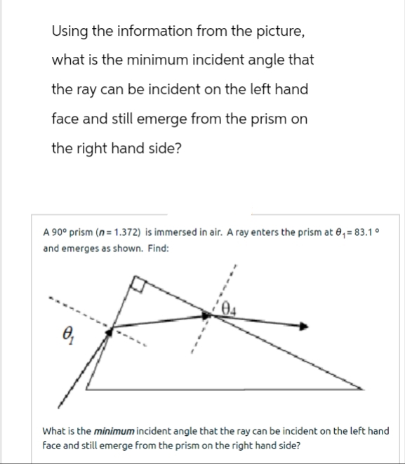 Using the information from the picture,
what is the minimum incident angle that
the ray can be incident on the left hand
face and still emerge from the prism on
the right hand side?
A 90° prism (n = 1.372) is immersed in air. A ray enters the prism at 0₁= 83.1 °
and emerges as shown. Find:
0₁
What is the minimum incident angle that the ray can be incident on the left hand
face and still emerge from the prism on the right hand side?