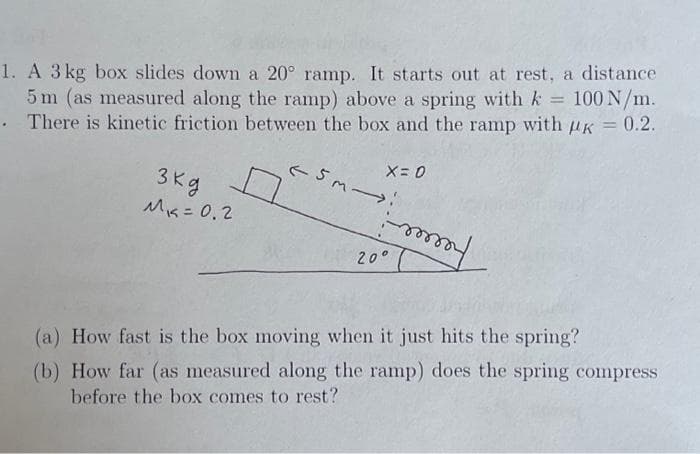 1. A 3 kg box slides down a 20° ramp. It starts out at rest, a distance
5 m (as measured along the ramp) above a spring with k = 100 N/m.
There is kinetic friction between the box and the ramp with K = 0.2.
.
3 kg
M₁ = 0.2
(5M->
X=0
-m
20°
my
(a) How fast is the box moving when it just hits the spring?
(b) How far (as measured along the ramp) does the spring compress
before the box comes to rest?