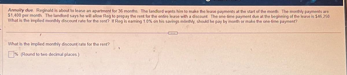 Annuity due. Reginald is about to lease an apartment for 36 months. The landlord wants him to make the lease payments at the start of the month. The monthly payments are
$1,400 per month. The landlord says he will allow Reg to prepay the rent for the entire lease with a discount. The one-time payment due at the beginning of the lease is $46,250
What is the implied monthly discount rate for the rent? If Reg is earning 1.0% on his savings monthly, should he pay by month or make the one-time payment?
1
What is the implied monthly discount rate for the rent?
% (Round to two decimal places.)
COOR