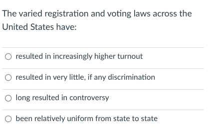 The varied registration and voting laws across the
United States have:
O resulted in increasingly higher turnout
O resulted in very little, if any discrimination
O long resulted in controversy
O been relatively uniform from state to state