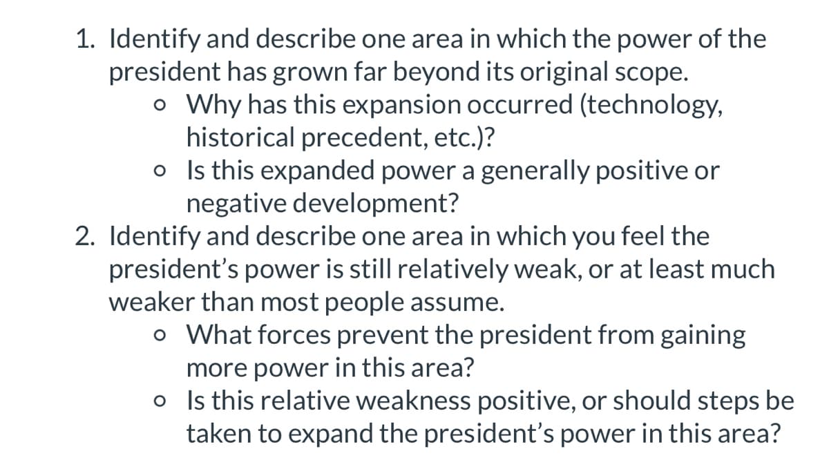 1. Identify and describe one area in which the power of the
president has grown far beyond its original scope.
o Why has this expansion occurred (technology,
historical precedent, etc.)?
o Is this expanded power a generally positive or
negative development?
2. Identify and describe one area in which you feel the
president's power is still relatively weak, or at least much
weaker than most people assume.
o What forces prevent the president from gaining
more power in this area?
o
Is this relative weakness positive, or should steps be
taken to expand the president's power in this area?