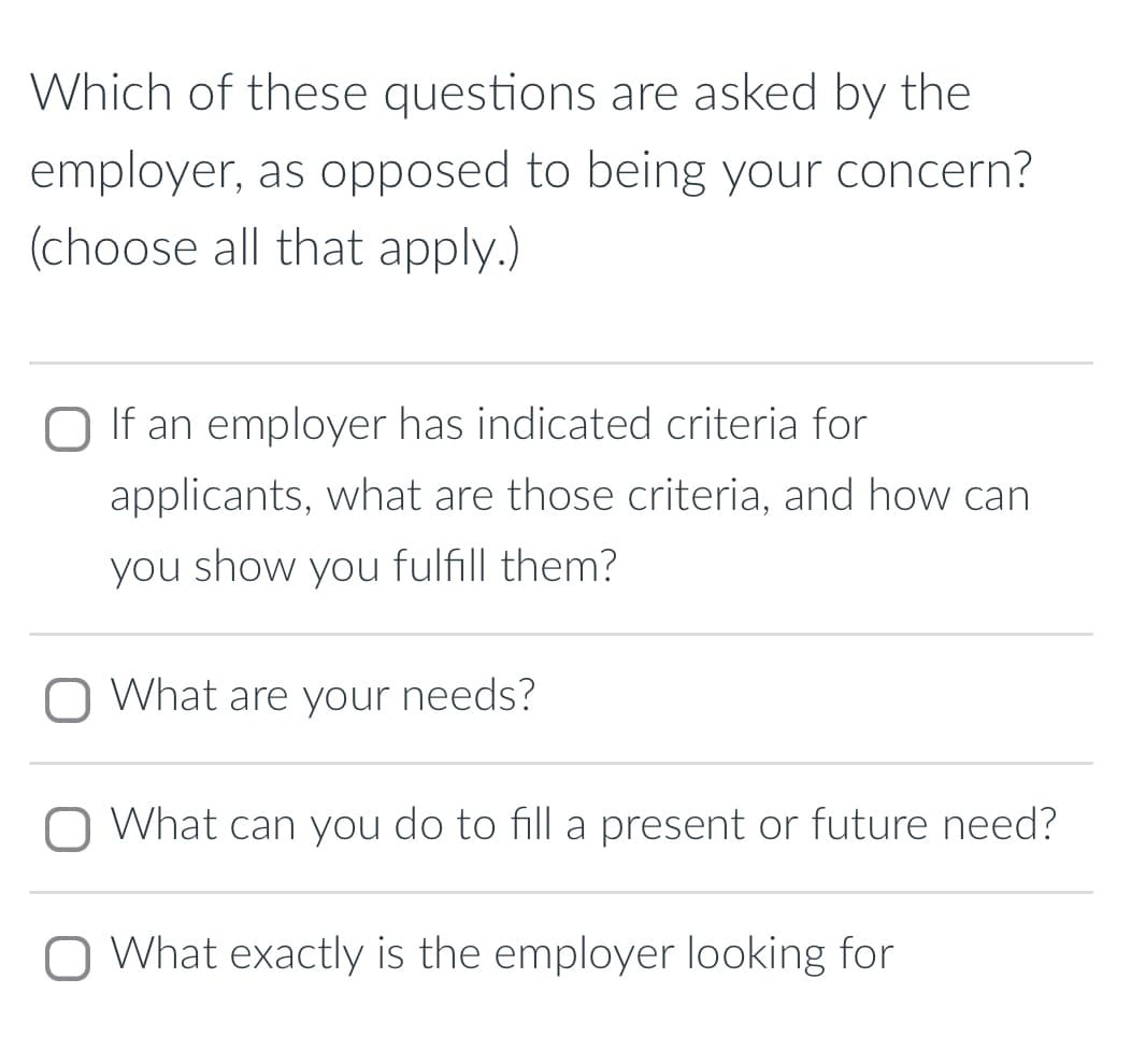 Which of these questions are asked by the
employer, as opposed to being your concern?
(choose all that apply.)
If an employer has indicated criteria for
applicants, what are those criteria, and how can
you show you fulfill them?
☐ What are your needs?
☐ What can you do to fill a present or future need?
What exactly is the employer looking for