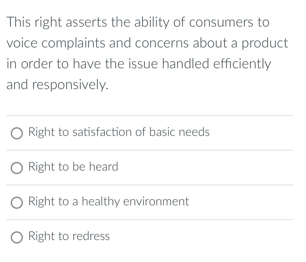 This right asserts the ability of consumers to
voice complaints and concerns about a product
in order to have the issue handled efficiently
and responsively.
O Right to satisfaction of basic needs.
O Right to be heard
Right to a healthy environment
O Right to redress