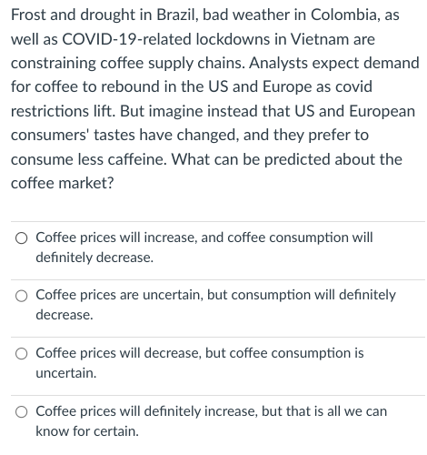 Frost and drought in Brazil, bad weather in Colombia, as
well as COVID-19-related lockdowns in Vietnam are
constraining coffee supply chains. Analysts expect demand
for coffee to rebound in the US and Europe as covid
restrictions lift. But imagine instead that US and European
consumers' tastes have changed, and they prefer to
consume less caffeine. What can be predicted about the
coffee market?
Coffee prices will increase, and coffee consumption will
definitely decrease.
Coffee prices are uncertain, but consumption will definitely
decrease.
Coffee prices will decrease, but coffee consumption is
uncertain.
Coffee prices will definitely increase, but that is all we can
know for certain.