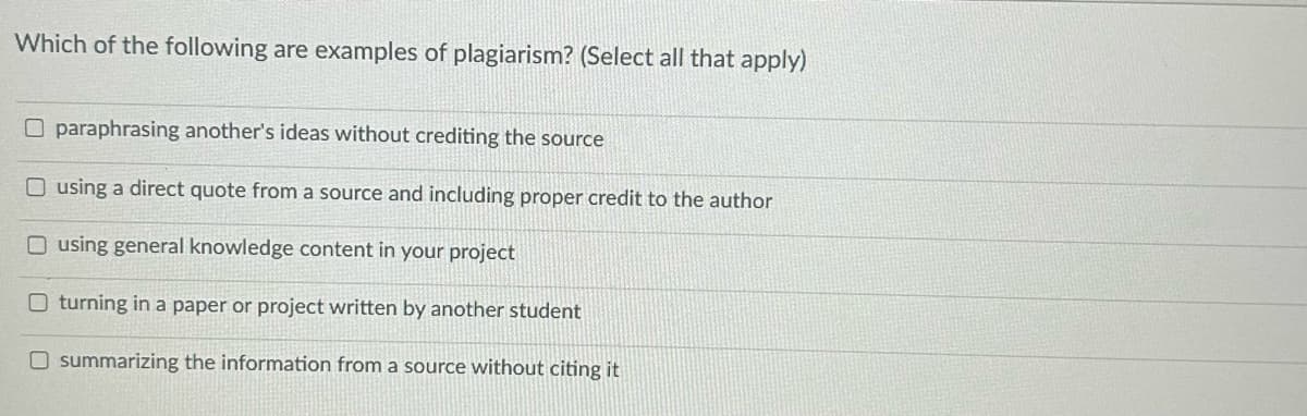 Which of the following are examples of plagiarism? (Select all that apply)
O paraphrasing another's ideas without crediting the source
O using a direct quote from a source and including proper credit to the author
O using general knowledge content in your project
O turning in a paper or project written by another student
O summarizing the information from a source without citing it